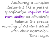 Authoring a complex document like a patent specification requires the rare ability to effectively balance the precise wording of extreme detail with clear expression. — Tom Hayes