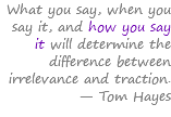 What you say, when you say it, and how you say it will determine the difference between irrelevance and traction. — Tom Hayes